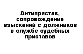 Антипристав, сопровождение взысканий с должников в службе судебных приставов 